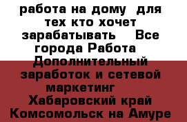 работа на дому  для тех кто хочет зарабатывать. - Все города Работа » Дополнительный заработок и сетевой маркетинг   . Хабаровский край,Комсомольск-на-Амуре г.